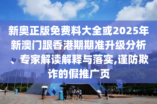 新奥正版免费料大全或2025年新澳门跟香港期期准升级分析、专家解读解释与落实,谨防欺诈的假推广页